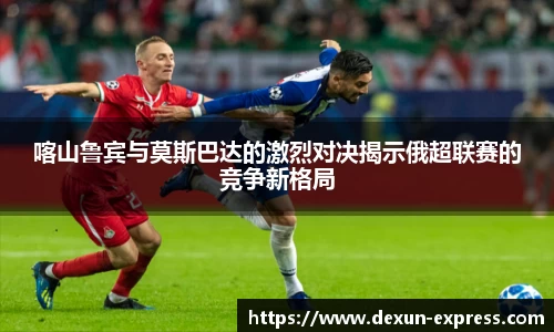 喀山鲁宾与莫斯巴达的激烈对决揭示俄超联赛的竞争新格局