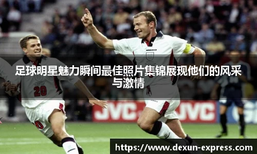 足球明星魅力瞬间最佳照片集锦展现他们的风采与激情